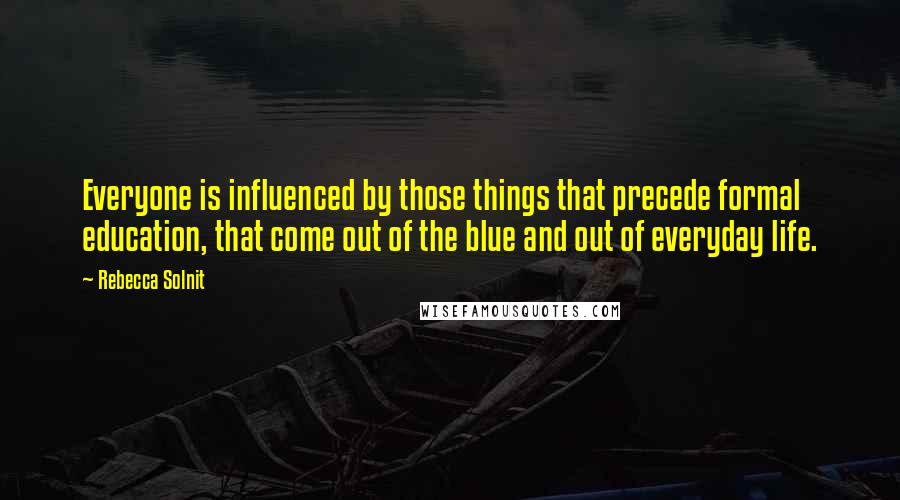 Rebecca Solnit Quotes: Everyone is influenced by those things that precede formal education, that come out of the blue and out of everyday life.