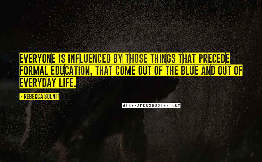 Rebecca Solnit Quotes: Everyone is influenced by those things that precede formal education, that come out of the blue and out of everyday life.