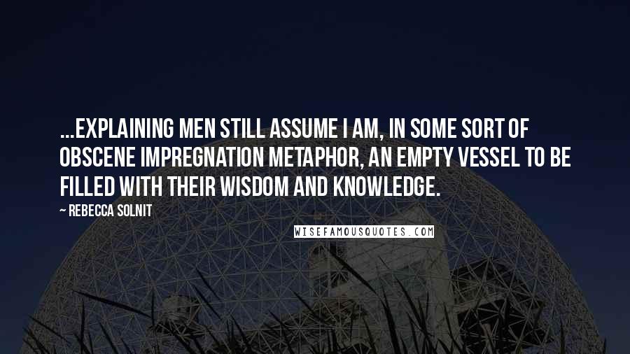 Rebecca Solnit Quotes: ...explaining men still assume I am, in some sort of obscene impregnation metaphor, an empty vessel to be filled with their wisdom and knowledge.