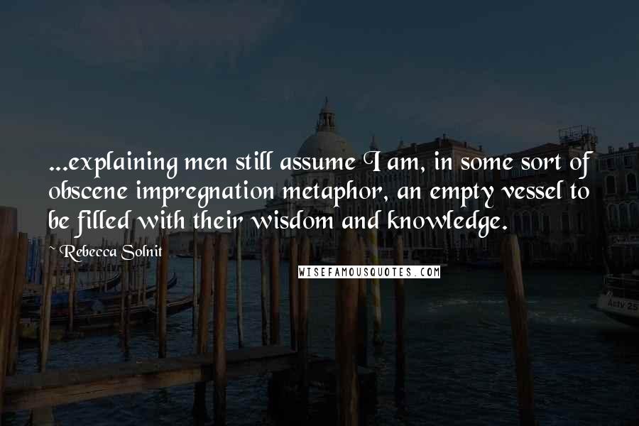 Rebecca Solnit Quotes: ...explaining men still assume I am, in some sort of obscene impregnation metaphor, an empty vessel to be filled with their wisdom and knowledge.