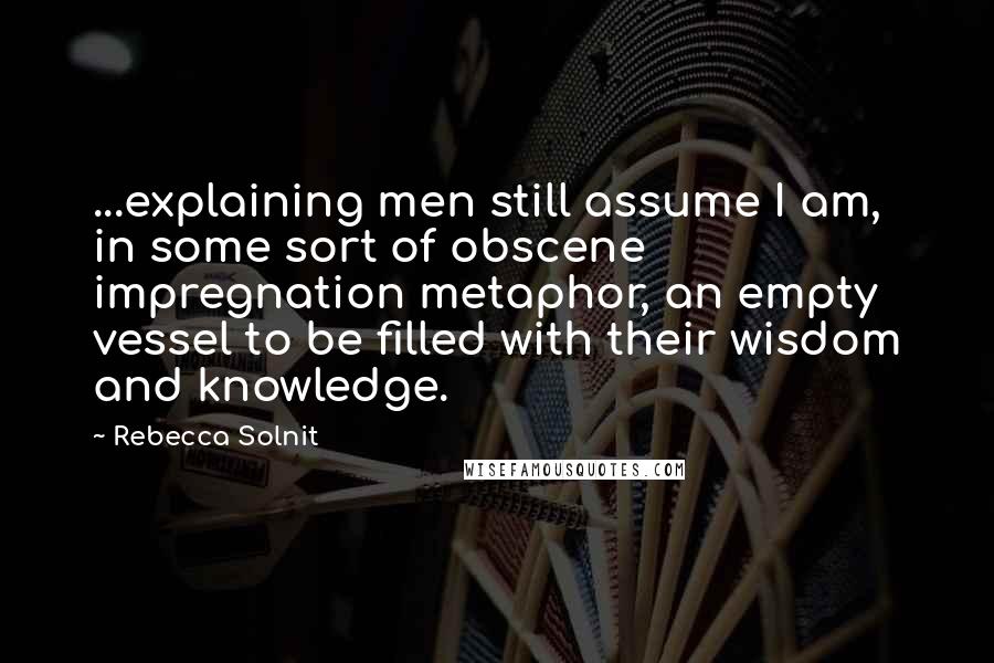 Rebecca Solnit Quotes: ...explaining men still assume I am, in some sort of obscene impregnation metaphor, an empty vessel to be filled with their wisdom and knowledge.