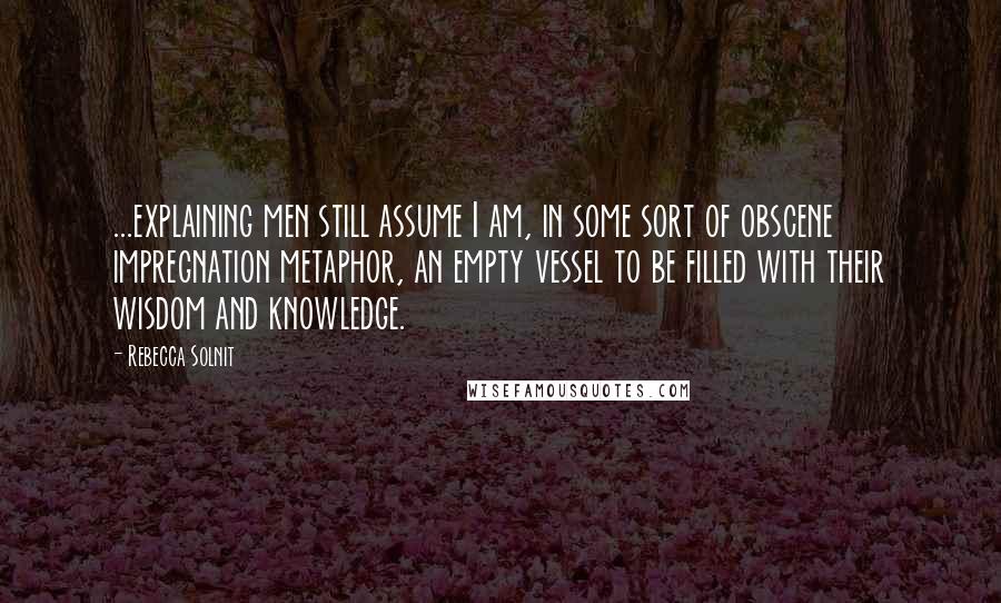 Rebecca Solnit Quotes: ...explaining men still assume I am, in some sort of obscene impregnation metaphor, an empty vessel to be filled with their wisdom and knowledge.