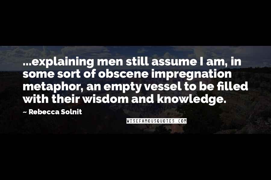 Rebecca Solnit Quotes: ...explaining men still assume I am, in some sort of obscene impregnation metaphor, an empty vessel to be filled with their wisdom and knowledge.