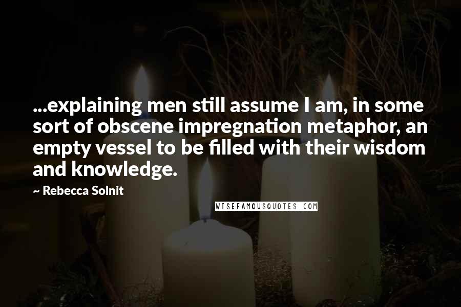 Rebecca Solnit Quotes: ...explaining men still assume I am, in some sort of obscene impregnation metaphor, an empty vessel to be filled with their wisdom and knowledge.