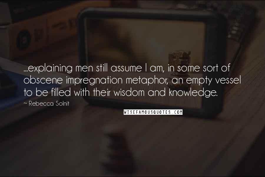 Rebecca Solnit Quotes: ...explaining men still assume I am, in some sort of obscene impregnation metaphor, an empty vessel to be filled with their wisdom and knowledge.