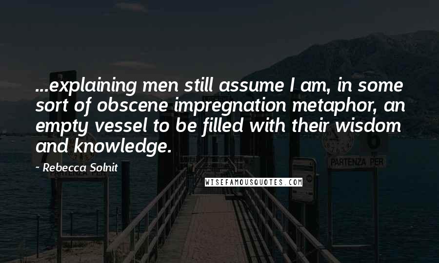 Rebecca Solnit Quotes: ...explaining men still assume I am, in some sort of obscene impregnation metaphor, an empty vessel to be filled with their wisdom and knowledge.