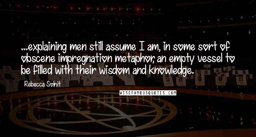 Rebecca Solnit Quotes: ...explaining men still assume I am, in some sort of obscene impregnation metaphor, an empty vessel to be filled with their wisdom and knowledge.