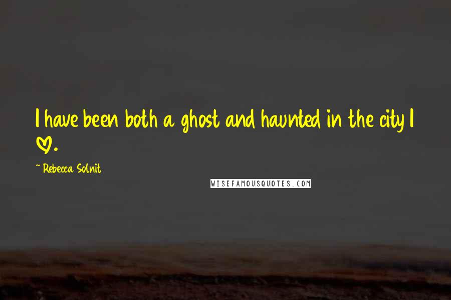 Rebecca Solnit Quotes: I have been both a ghost and haunted in the city I love.