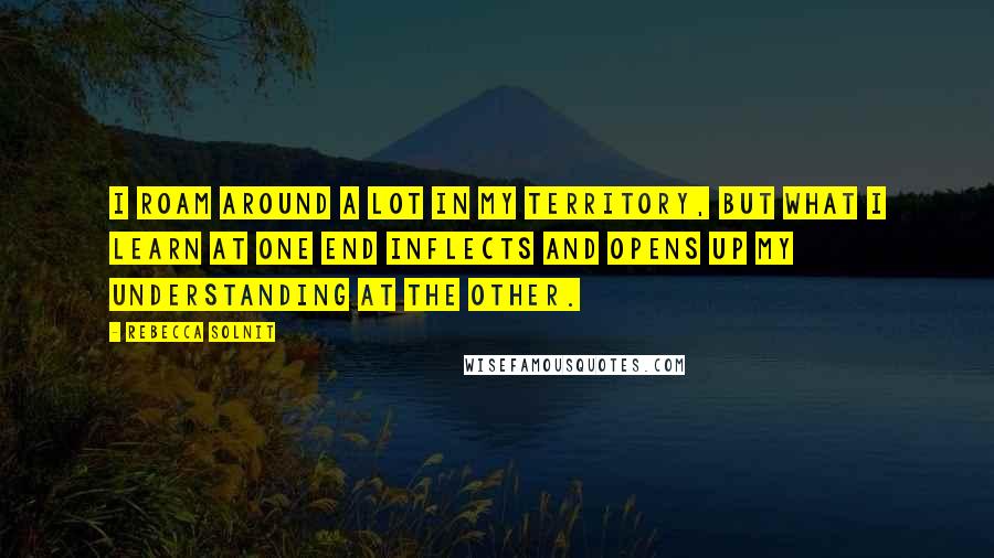 Rebecca Solnit Quotes: I roam around a lot in my territory, but what I learn at one end inflects and opens up my understanding at the other.