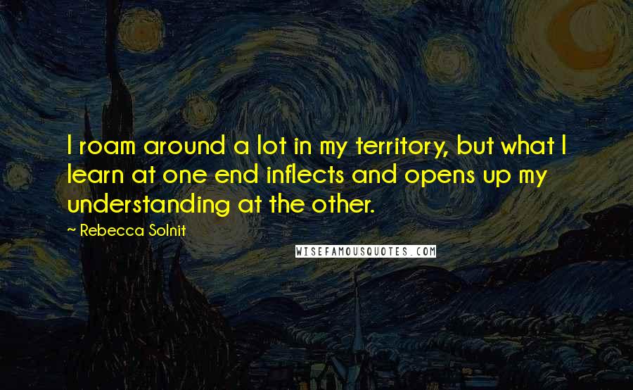 Rebecca Solnit Quotes: I roam around a lot in my territory, but what I learn at one end inflects and opens up my understanding at the other.