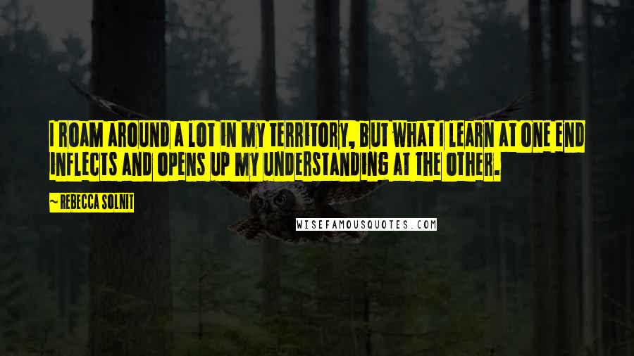 Rebecca Solnit Quotes: I roam around a lot in my territory, but what I learn at one end inflects and opens up my understanding at the other.