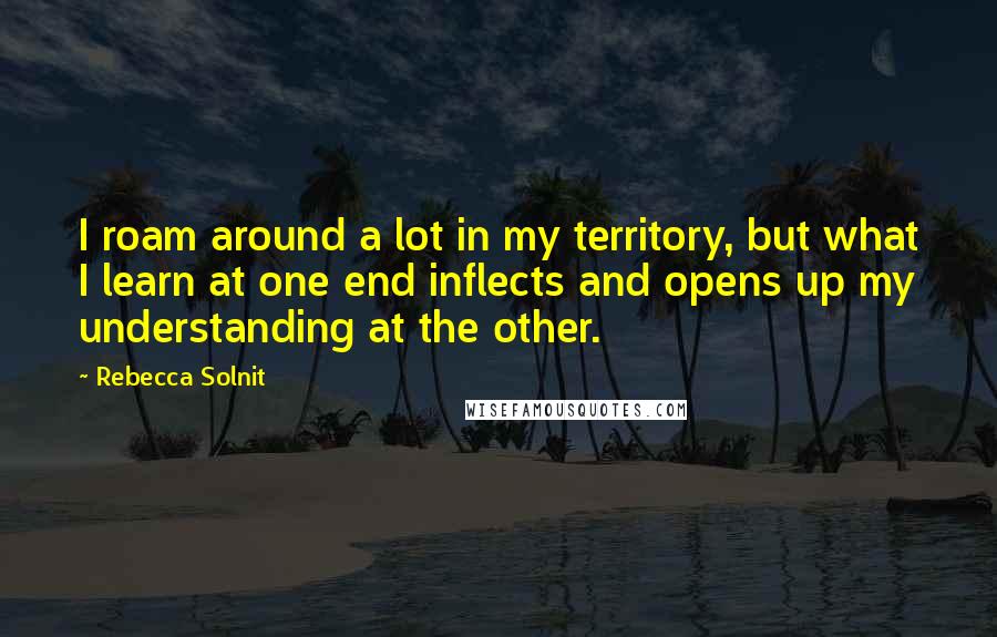 Rebecca Solnit Quotes: I roam around a lot in my territory, but what I learn at one end inflects and opens up my understanding at the other.