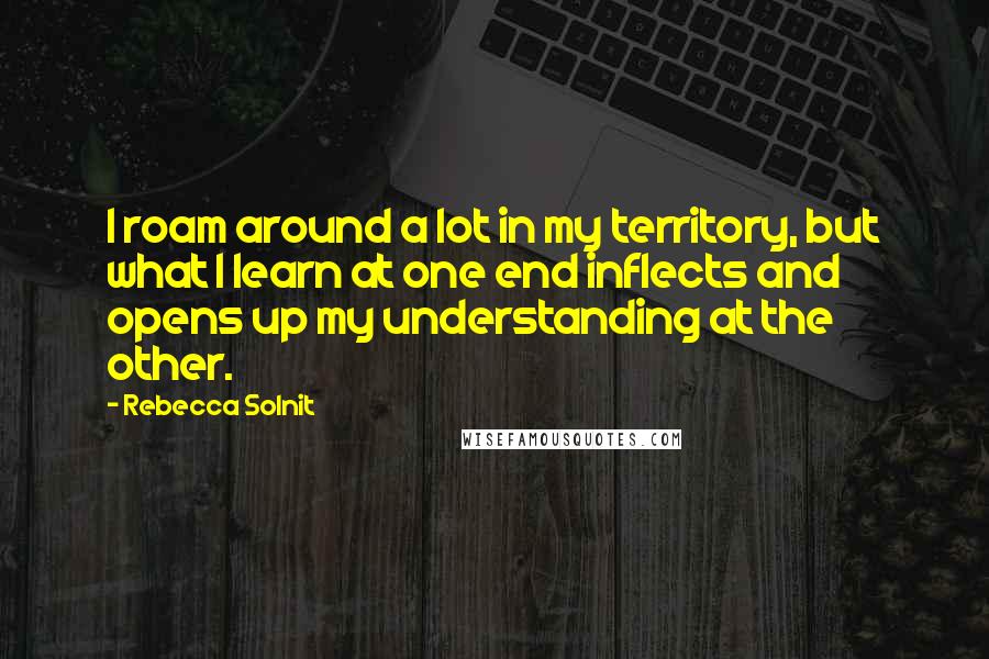 Rebecca Solnit Quotes: I roam around a lot in my territory, but what I learn at one end inflects and opens up my understanding at the other.