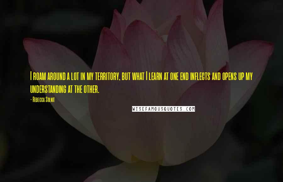 Rebecca Solnit Quotes: I roam around a lot in my territory, but what I learn at one end inflects and opens up my understanding at the other.