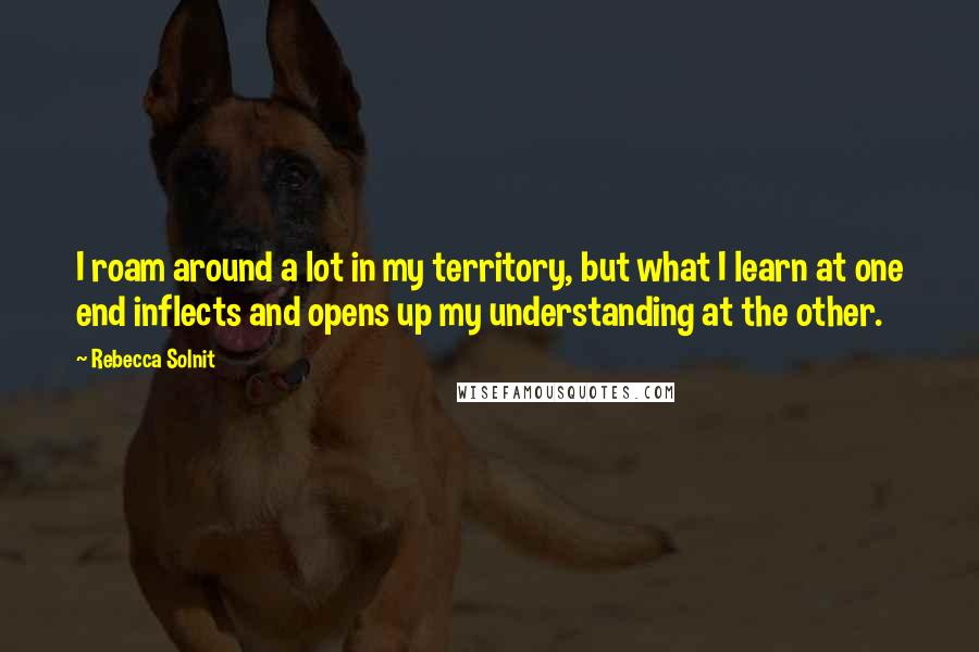 Rebecca Solnit Quotes: I roam around a lot in my territory, but what I learn at one end inflects and opens up my understanding at the other.