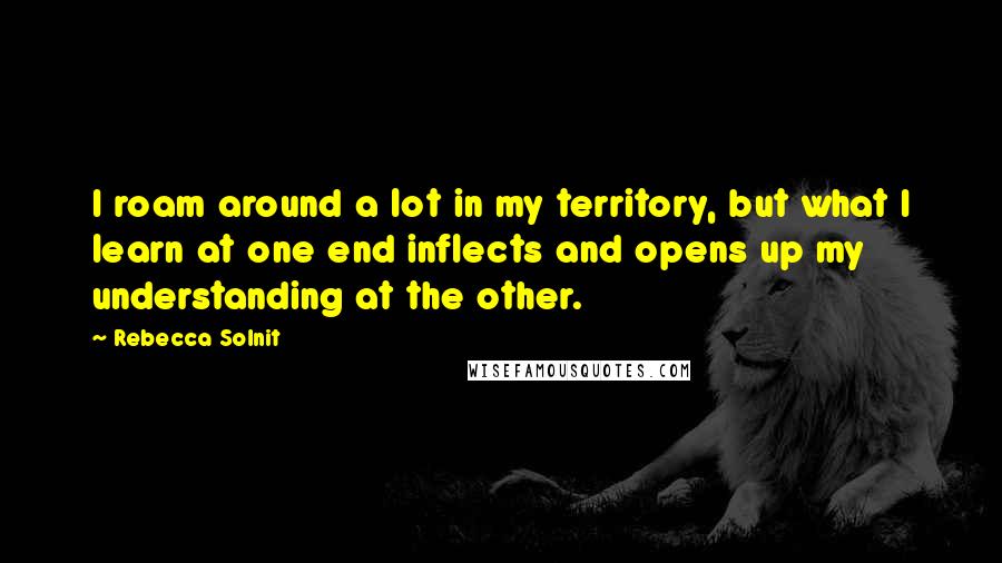 Rebecca Solnit Quotes: I roam around a lot in my territory, but what I learn at one end inflects and opens up my understanding at the other.