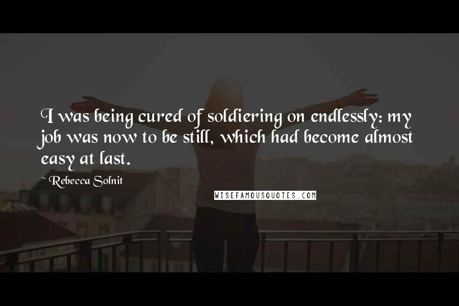 Rebecca Solnit Quotes: I was being cured of soldiering on endlessly: my job was now to be still, which had become almost easy at last.