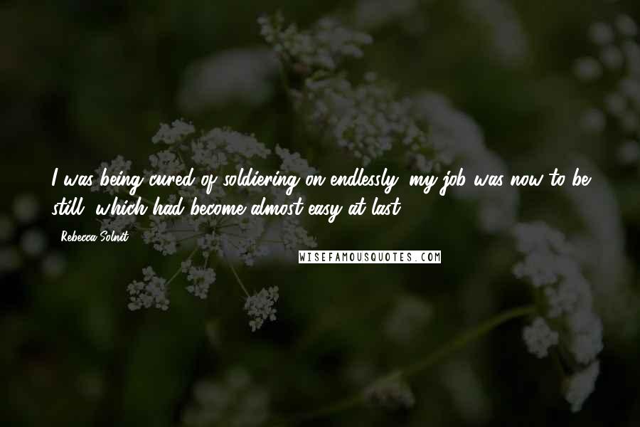 Rebecca Solnit Quotes: I was being cured of soldiering on endlessly: my job was now to be still, which had become almost easy at last.