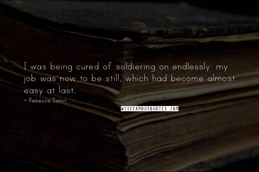 Rebecca Solnit Quotes: I was being cured of soldiering on endlessly: my job was now to be still, which had become almost easy at last.