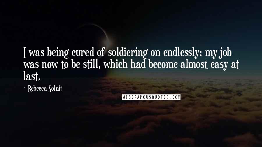 Rebecca Solnit Quotes: I was being cured of soldiering on endlessly: my job was now to be still, which had become almost easy at last.