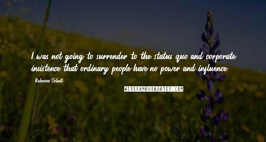 Rebecca Solnit Quotes: I was not going to surrender to the status quo and corporate insistence that ordinary people have no power and influence.