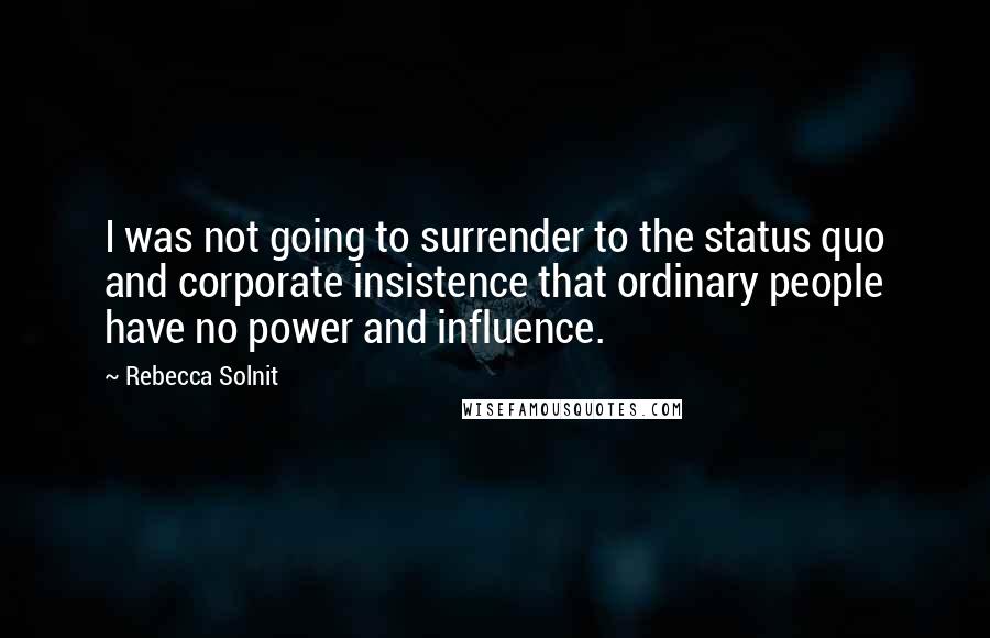 Rebecca Solnit Quotes: I was not going to surrender to the status quo and corporate insistence that ordinary people have no power and influence.