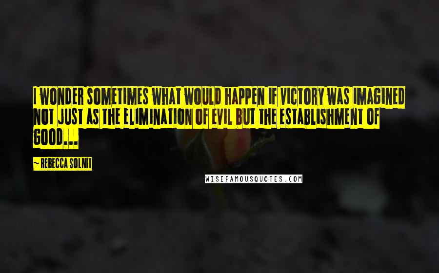 Rebecca Solnit Quotes: I wonder sometimes what would happen if victory was imagined not just as the elimination of evil but the establishment of good...