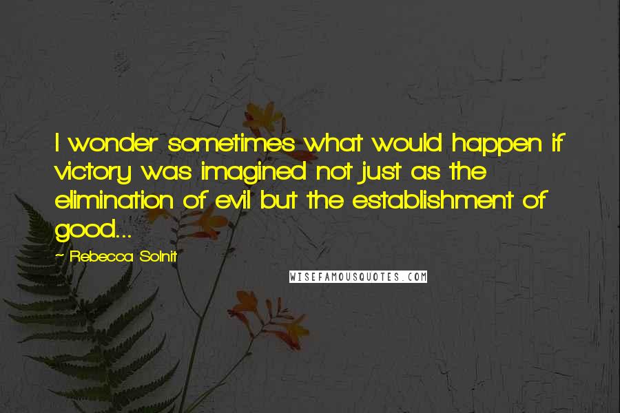 Rebecca Solnit Quotes: I wonder sometimes what would happen if victory was imagined not just as the elimination of evil but the establishment of good...