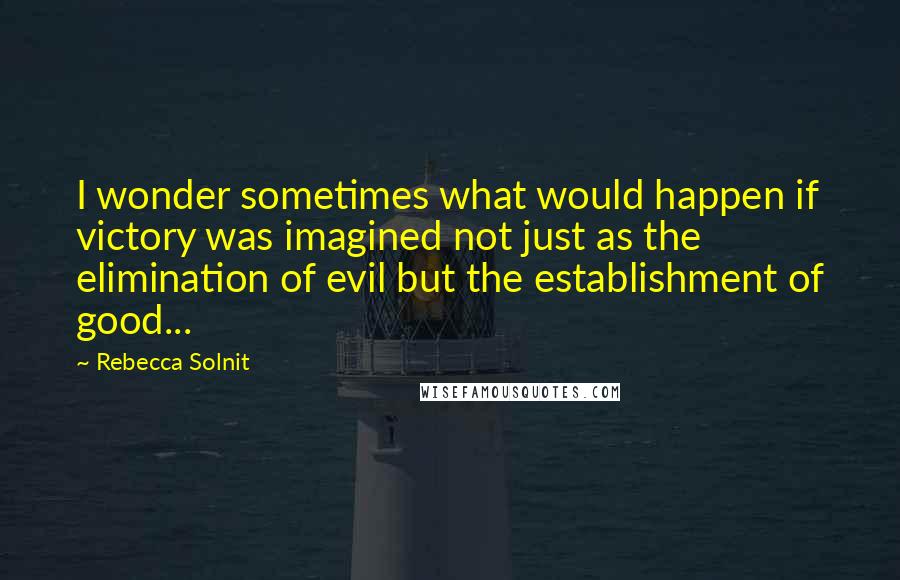 Rebecca Solnit Quotes: I wonder sometimes what would happen if victory was imagined not just as the elimination of evil but the establishment of good...