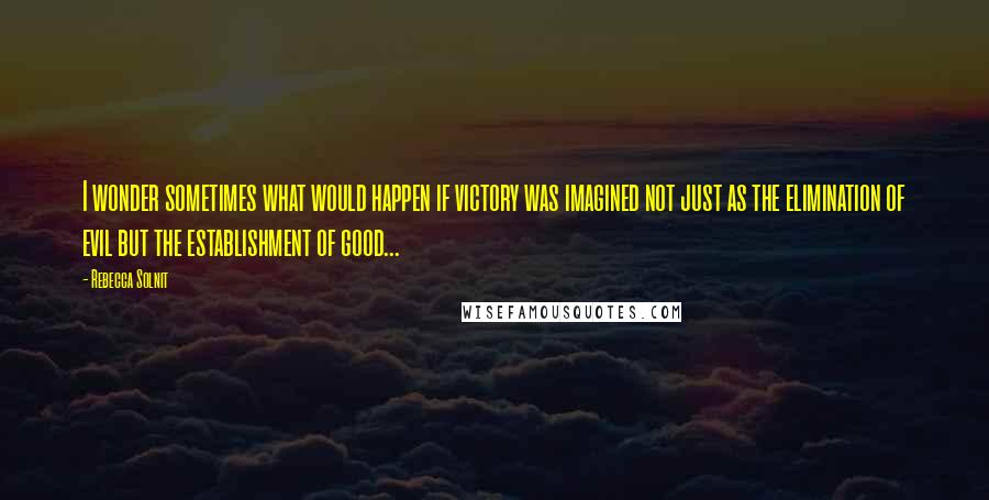 Rebecca Solnit Quotes: I wonder sometimes what would happen if victory was imagined not just as the elimination of evil but the establishment of good...