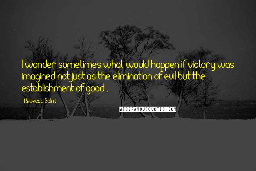 Rebecca Solnit Quotes: I wonder sometimes what would happen if victory was imagined not just as the elimination of evil but the establishment of good...