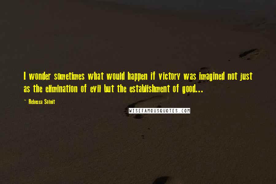 Rebecca Solnit Quotes: I wonder sometimes what would happen if victory was imagined not just as the elimination of evil but the establishment of good...