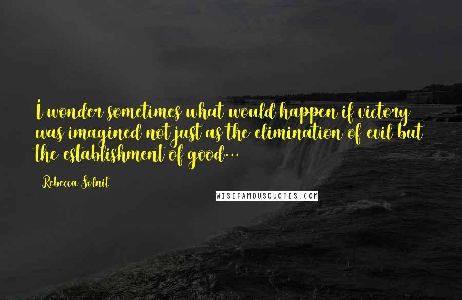 Rebecca Solnit Quotes: I wonder sometimes what would happen if victory was imagined not just as the elimination of evil but the establishment of good...