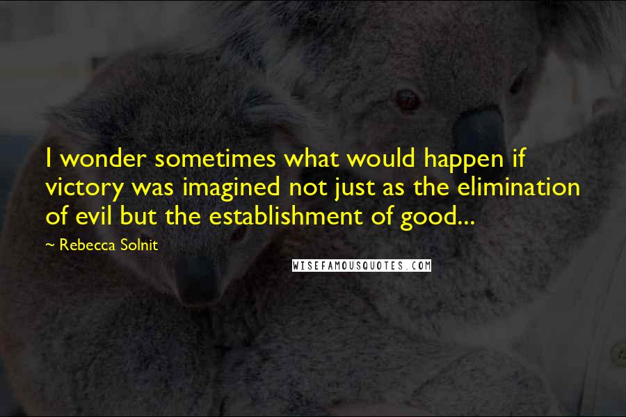 Rebecca Solnit Quotes: I wonder sometimes what would happen if victory was imagined not just as the elimination of evil but the establishment of good...