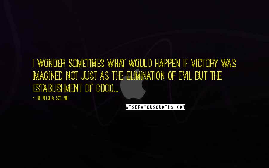 Rebecca Solnit Quotes: I wonder sometimes what would happen if victory was imagined not just as the elimination of evil but the establishment of good...