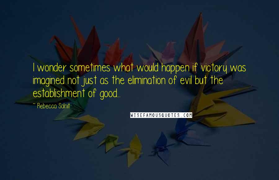 Rebecca Solnit Quotes: I wonder sometimes what would happen if victory was imagined not just as the elimination of evil but the establishment of good...