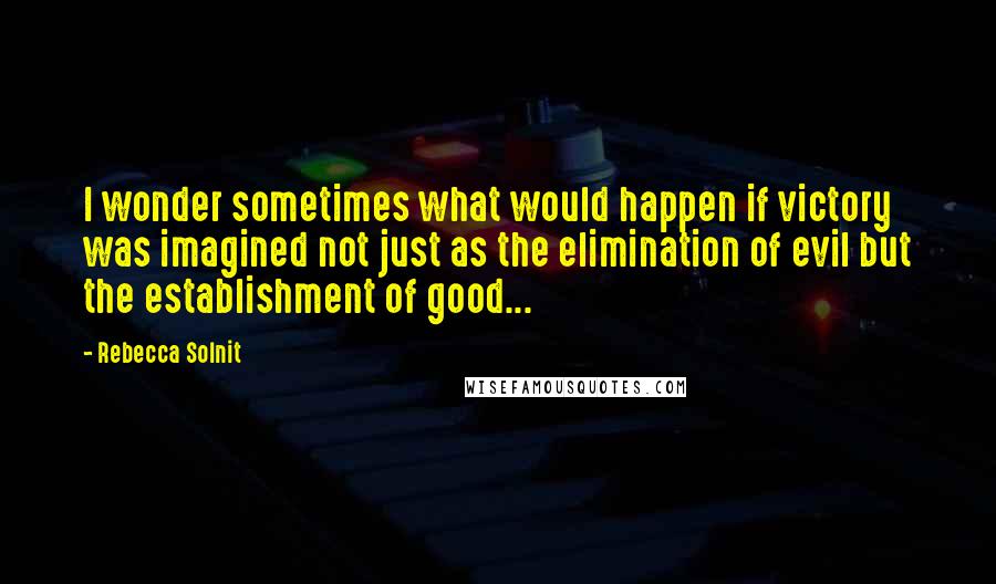 Rebecca Solnit Quotes: I wonder sometimes what would happen if victory was imagined not just as the elimination of evil but the establishment of good...