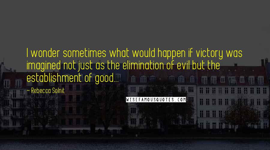 Rebecca Solnit Quotes: I wonder sometimes what would happen if victory was imagined not just as the elimination of evil but the establishment of good...