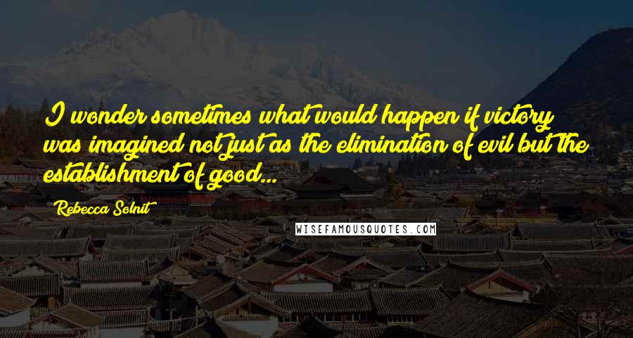 Rebecca Solnit Quotes: I wonder sometimes what would happen if victory was imagined not just as the elimination of evil but the establishment of good...