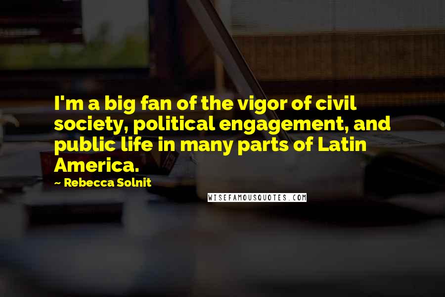 Rebecca Solnit Quotes: I'm a big fan of the vigor of civil society, political engagement, and public life in many parts of Latin America.