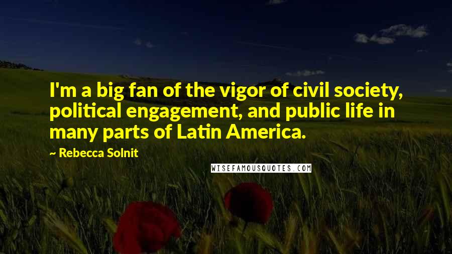 Rebecca Solnit Quotes: I'm a big fan of the vigor of civil society, political engagement, and public life in many parts of Latin America.
