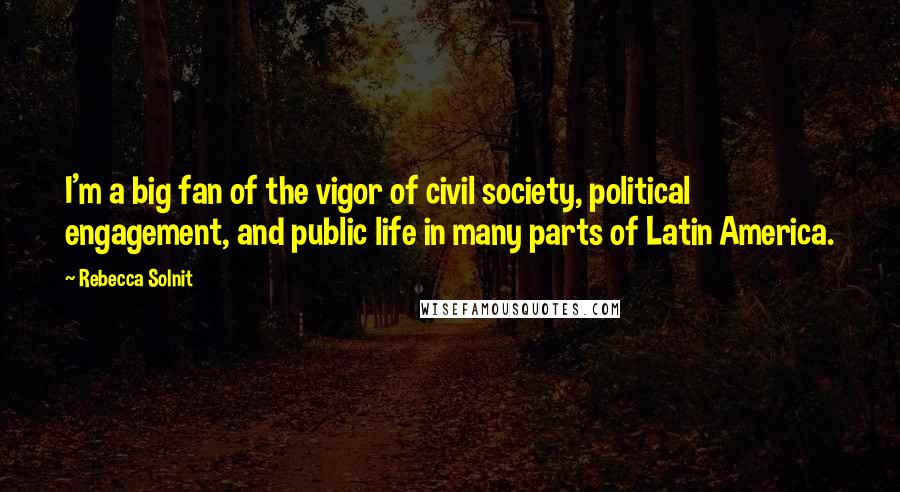 Rebecca Solnit Quotes: I'm a big fan of the vigor of civil society, political engagement, and public life in many parts of Latin America.