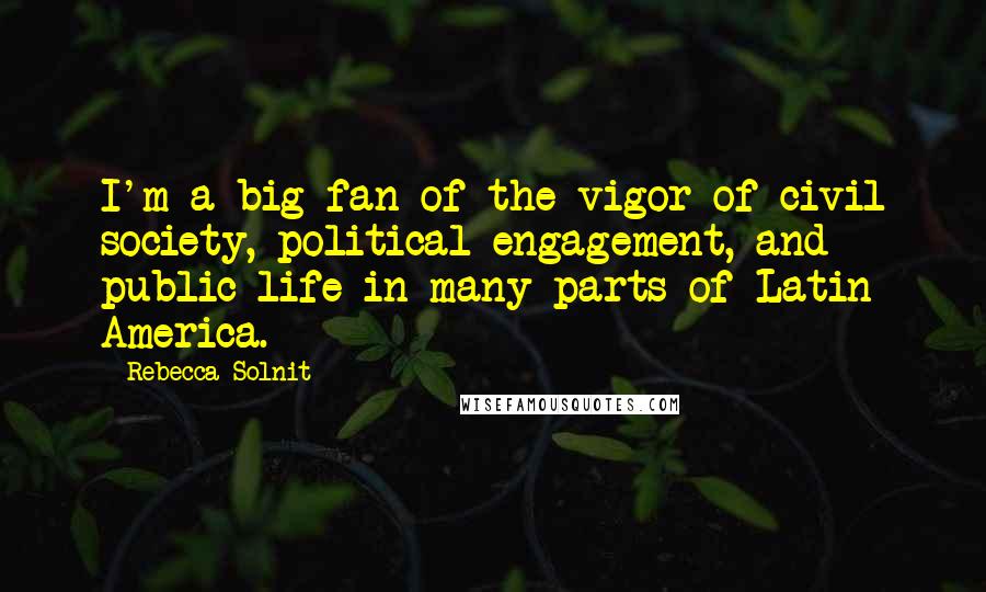 Rebecca Solnit Quotes: I'm a big fan of the vigor of civil society, political engagement, and public life in many parts of Latin America.