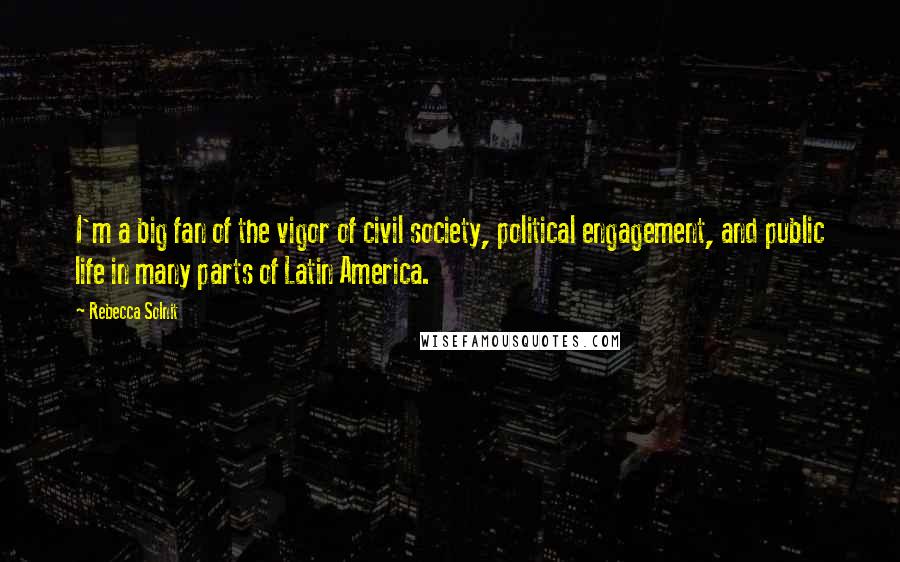 Rebecca Solnit Quotes: I'm a big fan of the vigor of civil society, political engagement, and public life in many parts of Latin America.