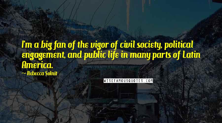 Rebecca Solnit Quotes: I'm a big fan of the vigor of civil society, political engagement, and public life in many parts of Latin America.