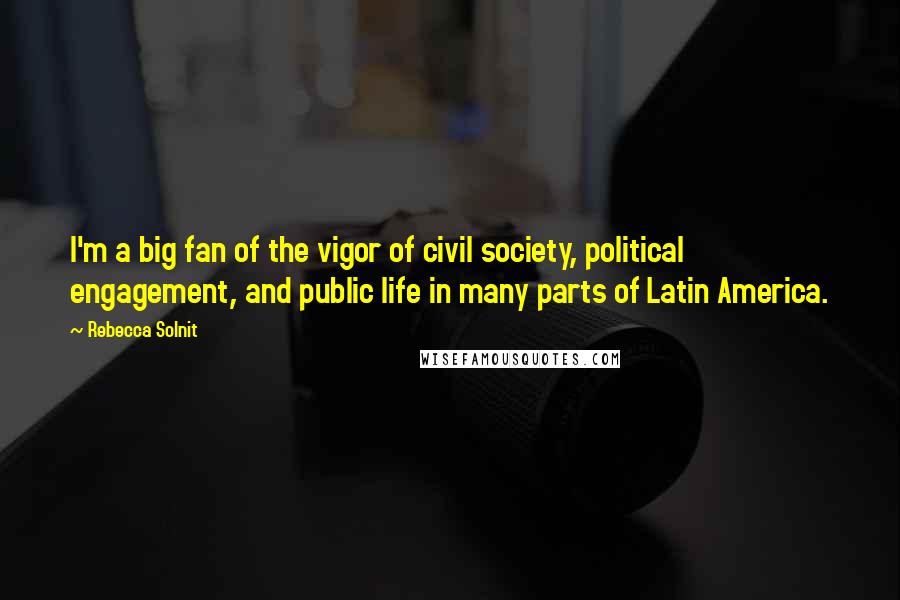 Rebecca Solnit Quotes: I'm a big fan of the vigor of civil society, political engagement, and public life in many parts of Latin America.