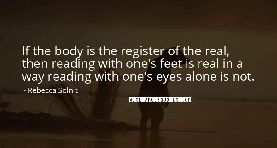 Rebecca Solnit Quotes: If the body is the register of the real, then reading with one's feet is real in a way reading with one's eyes alone is not.