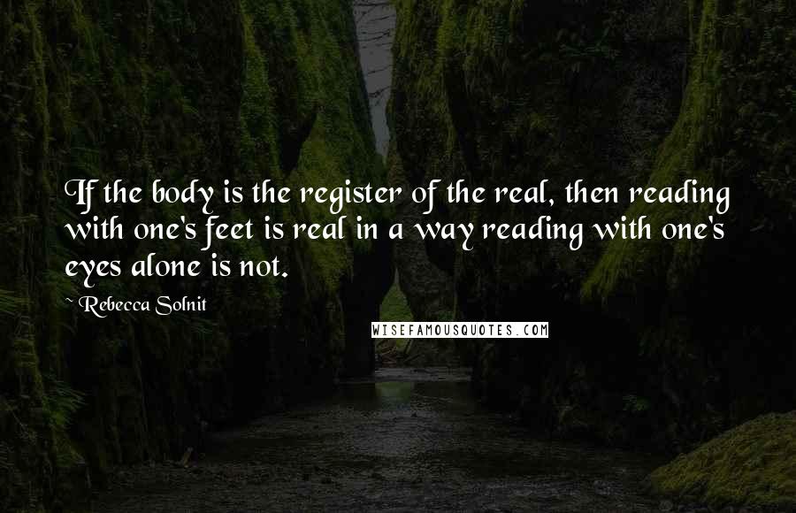 Rebecca Solnit Quotes: If the body is the register of the real, then reading with one's feet is real in a way reading with one's eyes alone is not.