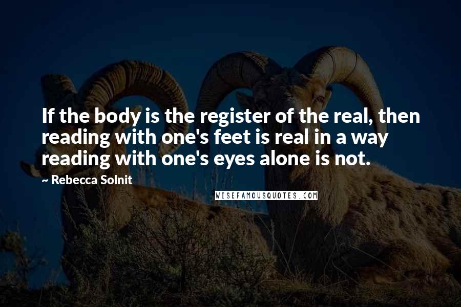 Rebecca Solnit Quotes: If the body is the register of the real, then reading with one's feet is real in a way reading with one's eyes alone is not.