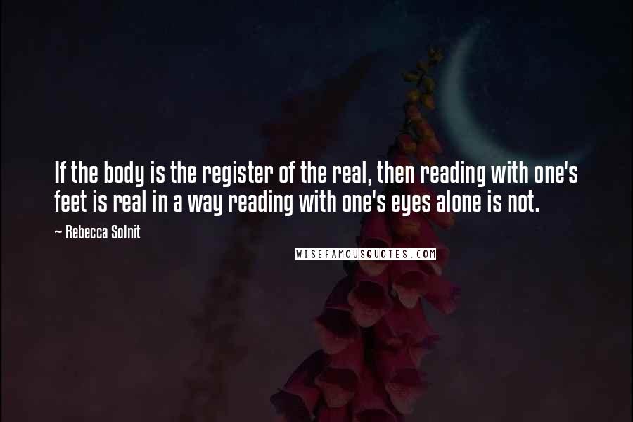 Rebecca Solnit Quotes: If the body is the register of the real, then reading with one's feet is real in a way reading with one's eyes alone is not.